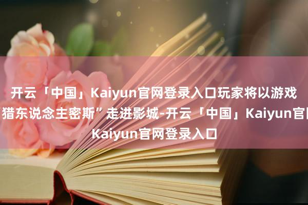 开云「中国」Kaiyun官网登录入口玩家将以游戏中的身份“猎东说念主密斯”走进影城-开云「中国」Kaiyun官网登录入口