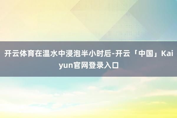 开云体育在温水中浸泡半小时后-开云「中国」Kaiyun官网登录入口