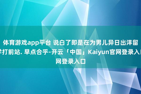 体育游戏app平台 说白了即是在为男儿异日出洋留学打前站. 早点合乎-开云「中国」Kaiyun官网登录入口