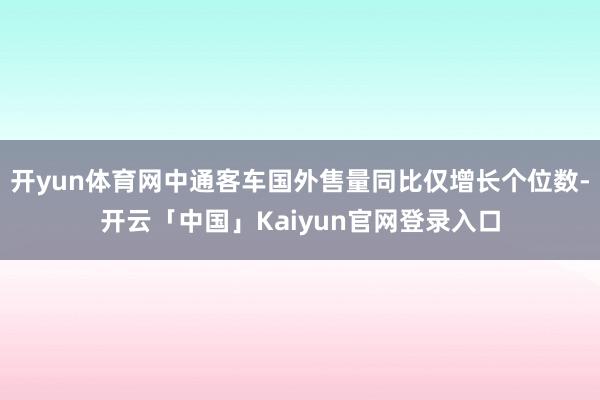 开yun体育网中通客车国外售量同比仅增长个位数-开云「中国」Kaiyun官网登录入口