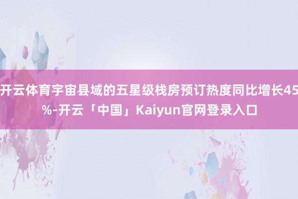 开云体育宇宙县域的五星级栈房预订热度同比增长45%-开云「中国」Kaiyun官网登录入口