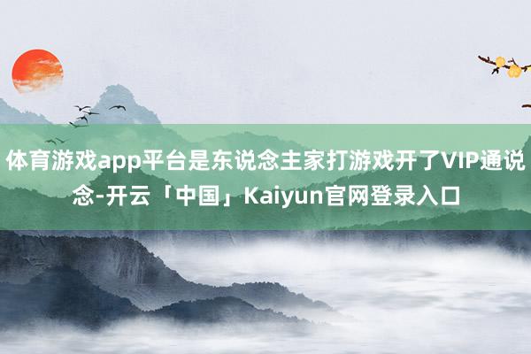 体育游戏app平台是东说念主家打游戏开了VIP通说念-开云「中国」Kaiyun官网登录入口