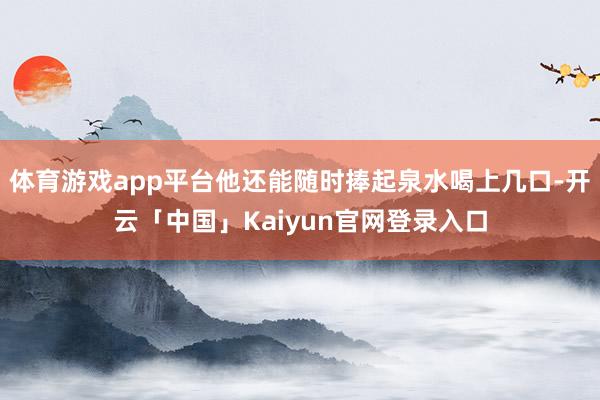 体育游戏app平台他还能随时捧起泉水喝上几口-开云「中国」Kaiyun官网登录入口