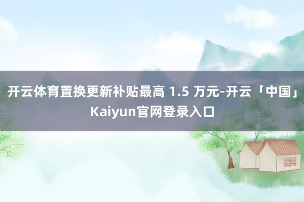 开云体育置换更新补贴最高 1.5 万元-开云「中国」Kaiyun官网登录入口