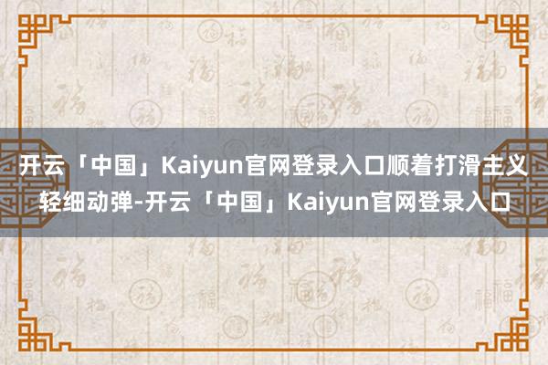 开云「中国」Kaiyun官网登录入口顺着打滑主义轻细动弹-开云「中国」Kaiyun官网登录入口