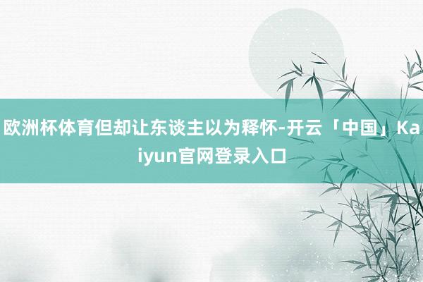 欧洲杯体育但却让东谈主以为释怀-开云「中国」Kaiyun官网登录入口