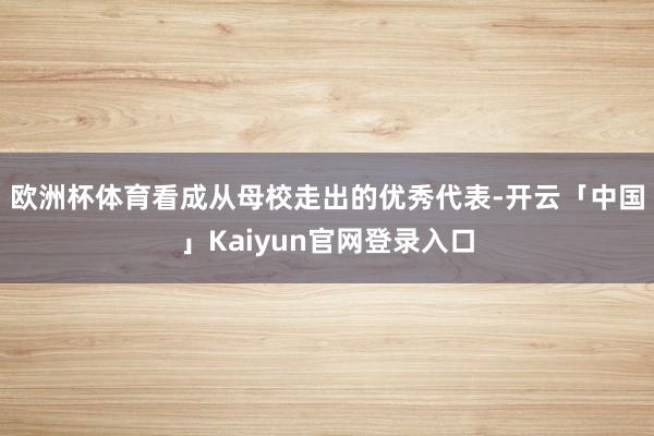 欧洲杯体育 看成从母校走出的优秀代表-开云「中国」Kaiyun官网登录入口