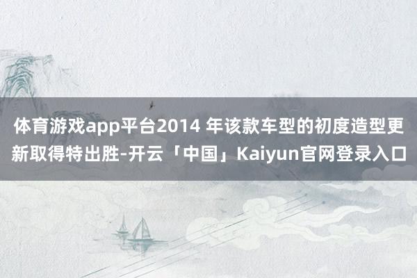 体育游戏app平台2014 年该款车型的初度造型更新取得特出胜-开云「中国」Kaiyun官网登录入口
