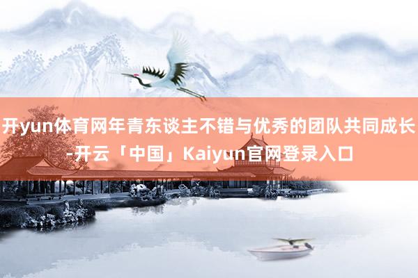 开yun体育网年青东谈主不错与优秀的团队共同成长-开云「中国」Kaiyun官网登录入口