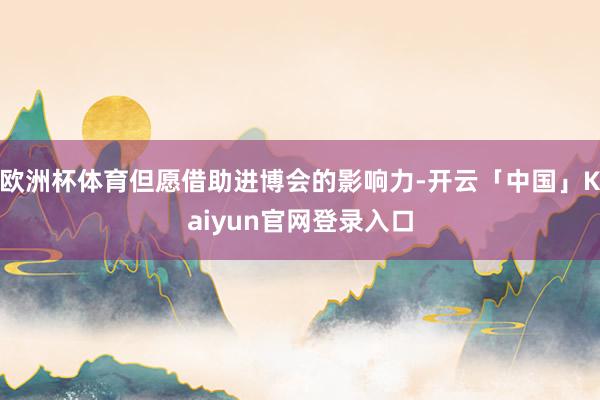 欧洲杯体育但愿借助进博会的影响力-开云「中国」Kaiyun官