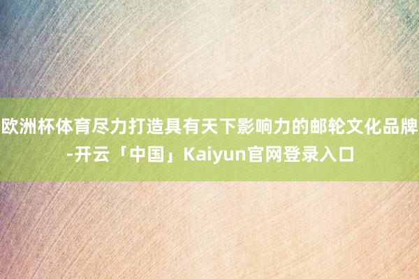 欧洲杯体育尽力打造具有天下影响力的邮轮文化品牌-开云「中国」Kaiyun官网登录入口
