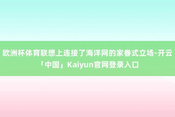 欧洲杯体育联想上连接了海洋网的家眷式立场-开云「中国」Kai