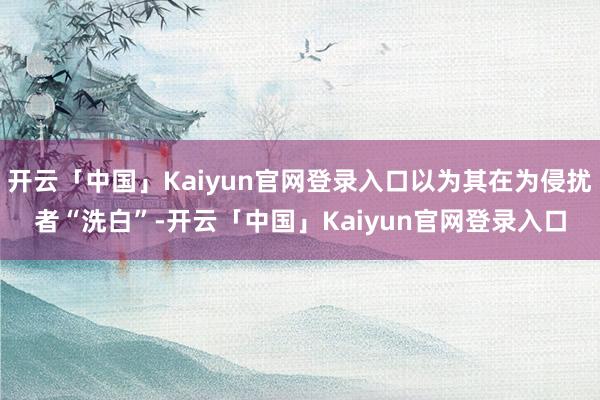 开云「中国」Kaiyun官网登录入口以为其在为侵扰者“洗白”-开云「中国」Kaiyun官网登录入口