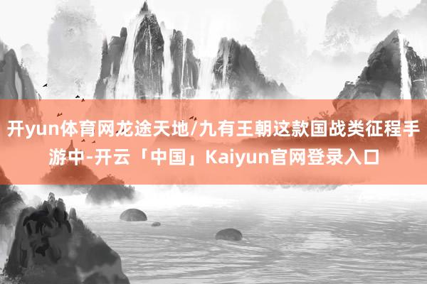 开yun体育网龙途天地/九有王朝这款国战类征程手游中-开云「中国」Kaiyun官网登录入口