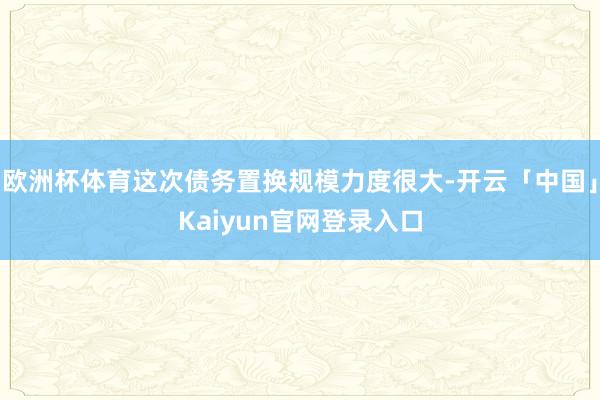 欧洲杯体育这次债务置换规模力度很大-开云「中国」Kaiyun官网登录入口