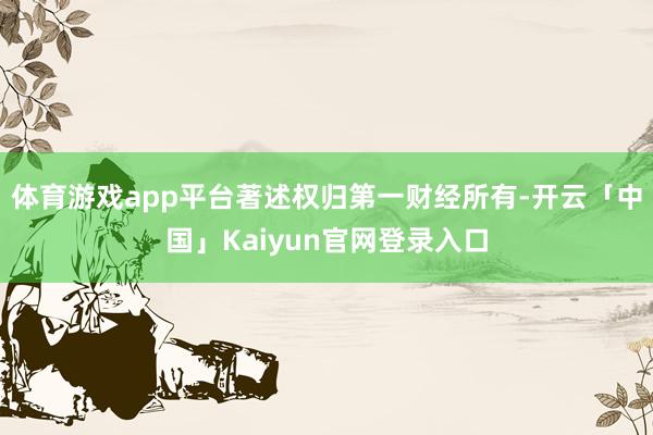 体育游戏app平台著述权归第一财经所有-开云「中国」Kaiyun官网登录入口