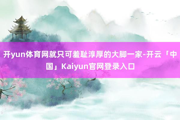 开yun体育网就只可羞耻淳厚的大脚一家-开云「中国」Kaiy