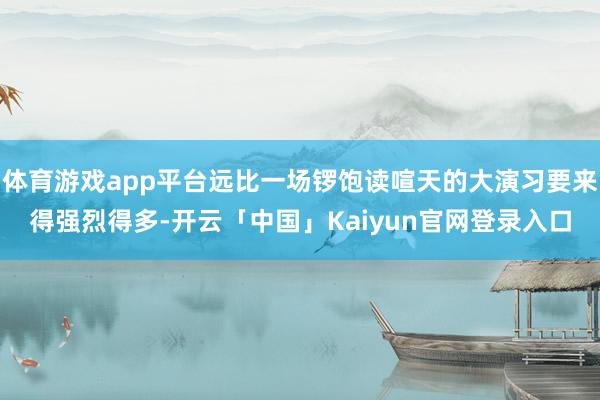 体育游戏app平台远比一场锣饱读喧天的大演习要来得强烈得多-开云「中国」Kaiyun官网登录入口