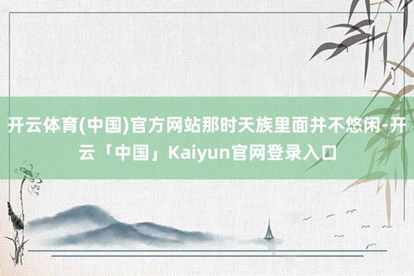 开云体育(中国)官方网站那时天族里面并不悠闲-开云「中国」Kaiyun官网登录入口