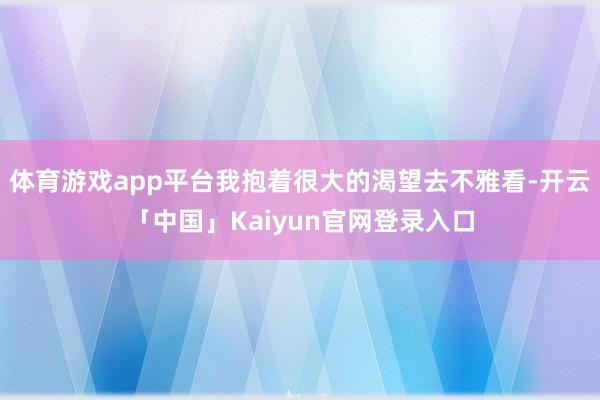 体育游戏app平台我抱着很大的渴望去不雅看-开云「中国」Kaiyun官网登录入口