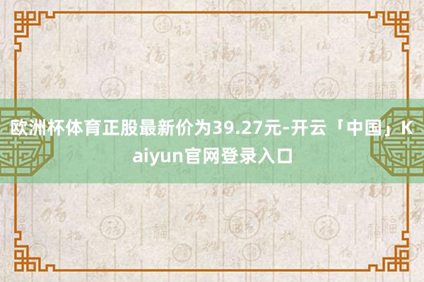 欧洲杯体育正股最新价为39.27元-开云「中国」Kaiyun