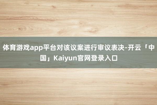 体育游戏app平台对该议案进行审议表决-开云「中国」Kaiyun官网登录入口