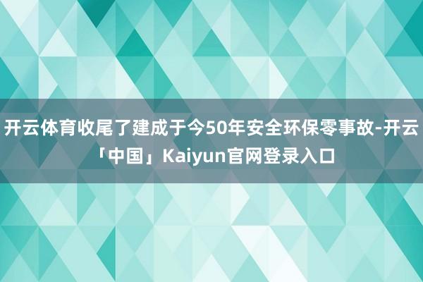 开云体育收尾了建成于今50年安全环保零事故-开云「中国」Kaiyun官网登录入口