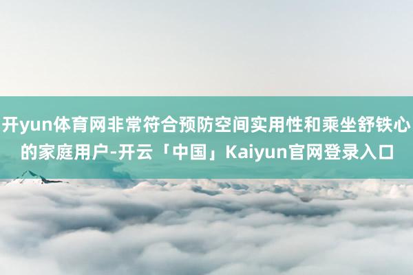 开yun体育网非常符合预防空间实用性和乘坐舒铁心的家庭用户-开云「中国」Kaiyun官网登录入口