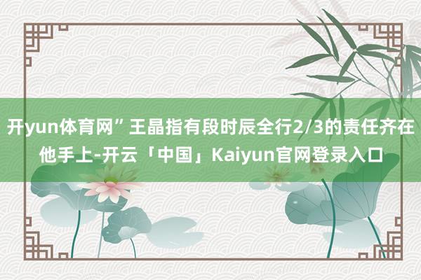 开yun体育网”王晶指有段时辰全行2/3的责任齐在他手上-开