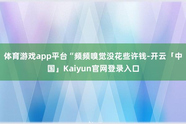 体育游戏app平台“频频嗅觉没花些许钱-开云「中国」Kaiyun官网登录入口