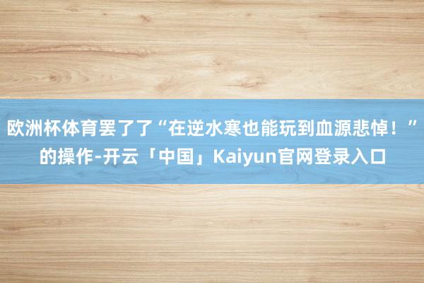 欧洲杯体育罢了了“在逆水寒也能玩到血源悲悼！”的操作-开云「中国」Kaiyun官网登录入口