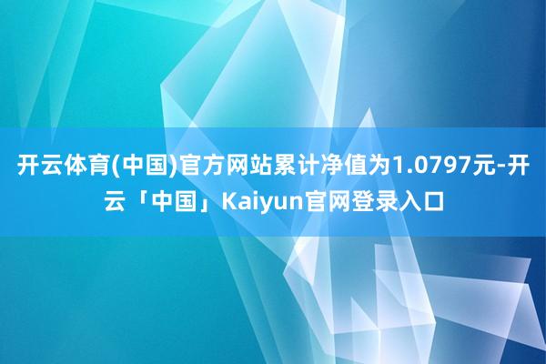开云体育(中国)官方网站累计净值为1.0797元-开云「中国」Kaiyun官网登录入口