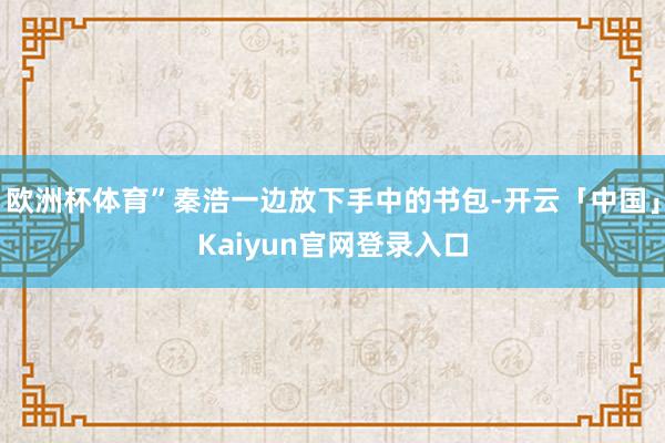 欧洲杯体育”秦浩一边放下手中的书包-开云「中国」Kaiyun官网登录入口