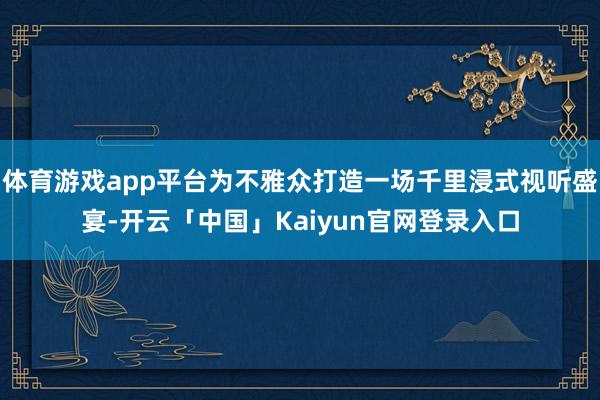 体育游戏app平台为不雅众打造一场千里浸式视听盛宴-开云「中国」Kaiyun官网登录入口
