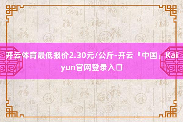 开云体育最低报价2.30元/公斤-开云「中国」Kaiyun官网登录入口