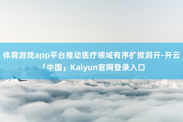 体育游戏app平台推动医疗领域有序扩掀洞开-开云「中国」Ka