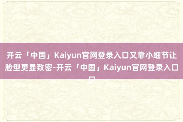 开云「中国」Kaiyun官网登录入口又靠小细节让脸型更显致密