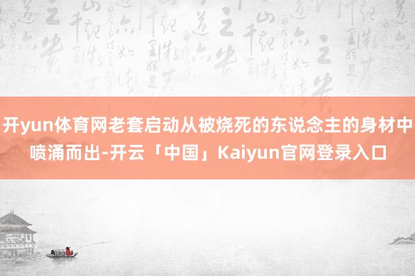 开yun体育网老套启动从被烧死的东说念主的身材中喷涌而出-开