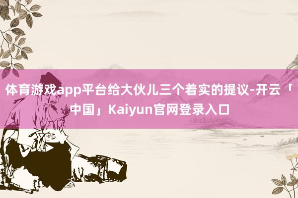 体育游戏app平台给大伙儿三个着实的提议-开云「中国」Kaiyun官网登录入口