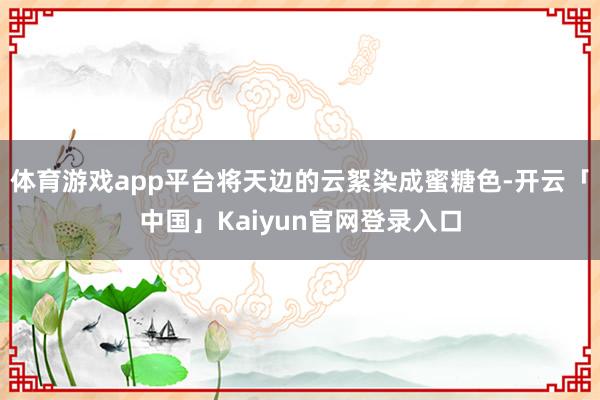 体育游戏app平台将天边的云絮染成蜜糖色-开云「中国」Kaiyun官网登录入口