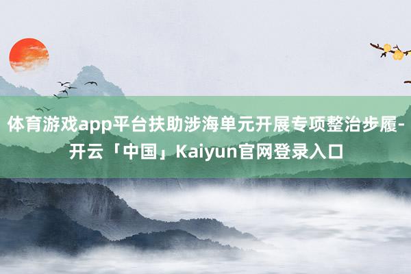 体育游戏app平台扶助涉海单元开展专项整治步履-开云「中国」Kaiyun官网登录入口