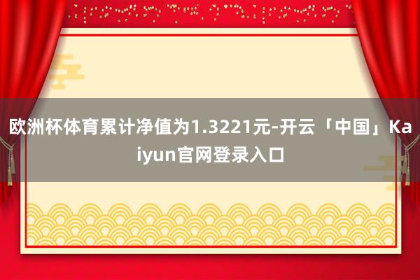 欧洲杯体育累计净值为1.3221元-开云「中国」Kaiyun官网登录入口