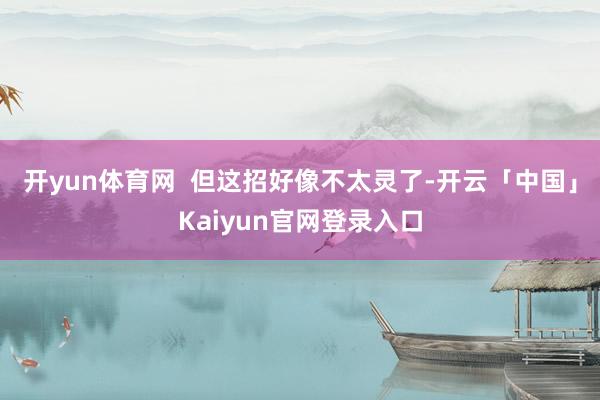 开yun体育网  但这招好像不太灵了-开云「中国」Kaiyun官网登录入口