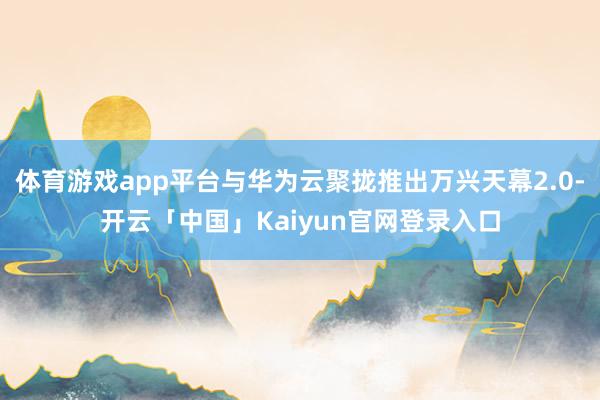 体育游戏app平台与华为云聚拢推出万兴天幕2.0-开云「中国」Kaiyun官网登录入口