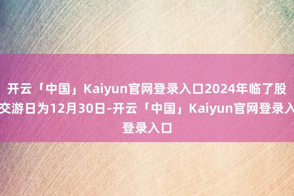 开云「中国」Kaiyun官网登录入口2024年临了股票交游日为12月30日-开云「中国」Kaiyun官网登录入口
