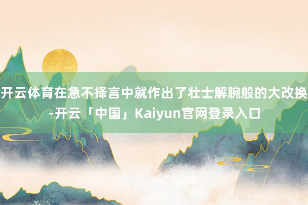 开云体育在急不择言中就作出了壮士解腕般的大改换-开云「中国」Kaiyun官网登录入口