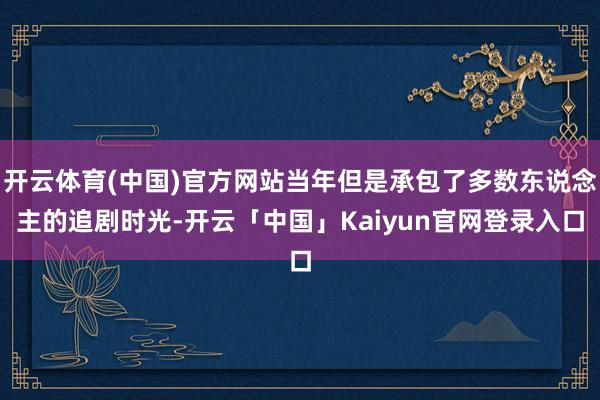 开云体育(中国)官方网站当年但是承包了多数东说念主的追剧时光-开云「中国」Kaiyun官网登录入口