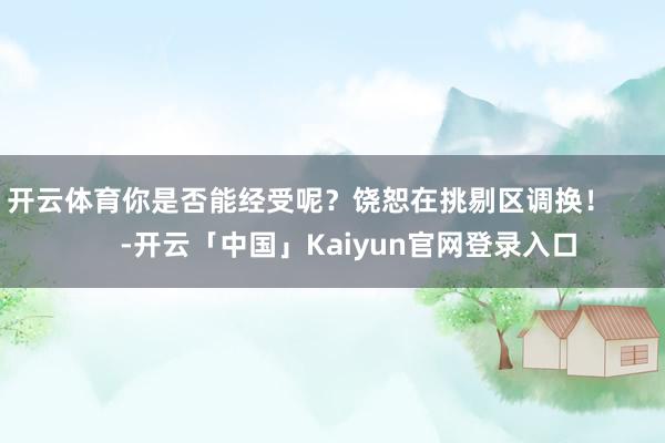 开云体育你是否能经受呢?饶恕在挑剔区调换! -开云「中国」Kaiyun官网登录入口