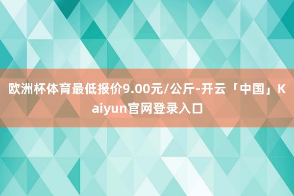 欧洲杯体育最低报价9.00元/公斤-开云「中国」Kaiyun官网登录入口