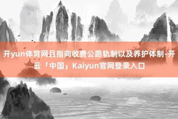 开yun体育网且指向收费公路轨制以及养护体制-开云「中国」Kaiyun官网登录入口
